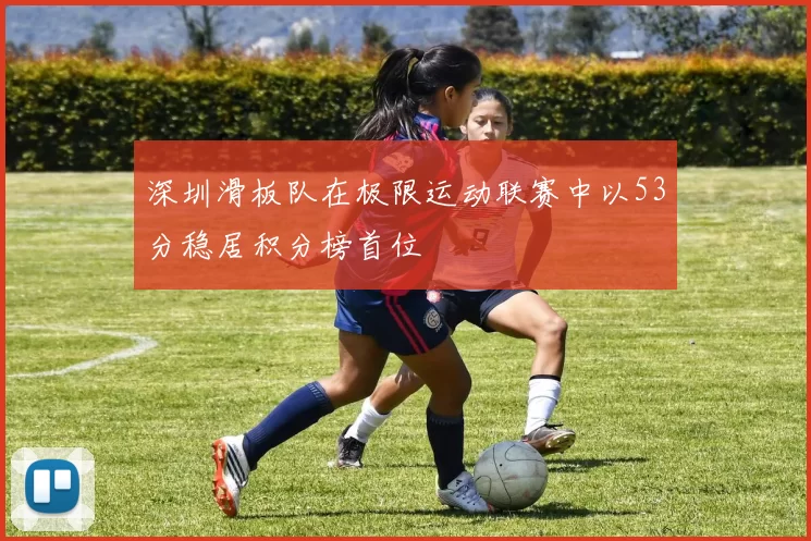 深圳滑板队在极限运动联赛中以53分稳居积分榜首位